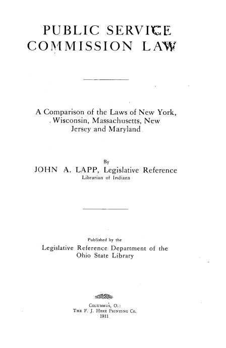 handle is hein.beal/pblisvcl0001 and id is 1 raw text is: 



    PUBLIC SERVICE

COMMISSION LAW








  A Comparison of the Laws of New York,
      Wisconsin, Massachusetts, New
           Jersey and Maryland.



                   By
  JOHN   A. LAPP,  Legislative Reference
             Librarian of Indiana








               Published by the
    Legislative Reference Department of the
            Ohio State Library






               COLUMBUS, 0.:
           THE F. J. HEER PRINTING CO.
                  1911


