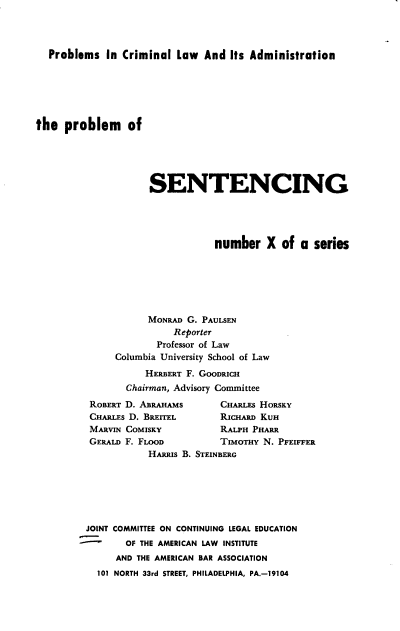 handle is hein.beal/pblmsg0001 and id is 1 raw text is: 




  Problems   In Criminal  Law  And  Its Administration






the  problem of





                     SENTENCING





                                 number   X  of  a series







                     MONRAD G. PAULSEN
                         Reporter
                      Professor of Law
               Columbia University School of Law

                    HERBERT F. GOODRICH
                 Chairman, Advisory Committee


ROBERT D. ABRAHAMS
CHARLEs D. BRETTEL
MARVIN COMISKY
GERALD F. FLOOD


JOINT


CHARLEs HoRsKY
RICHARD KUH
RALPH PHARR
TIMoTHY N. PFEIFFER


       HARRIS B. STEINBERG







COMMITTEE ON CONTINUING LEGAL EDUCATION
  OF THE AMERICAN LAW INSTITUTE
  AND THE AMERICAN BAR ASSOCIATION


101 NORTH 33rd STREET, PHILADELPHIA, PA.-19104


