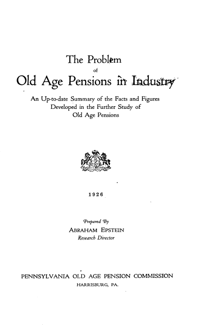 handle is hein.beal/pboapsi0001 and id is 1 raw text is: 







The Problkm


                      of

Old Age Pensions i Iadustr

    An Up-to-date Summary of the Facts and Figures
          Developed in the Further Study of
                Old Age Pensions











                     1926



                   cPrepared 'By
               ABRAHAM EPSTEIN
                  Research Director


PENNSYLVANIA OLD AGE PENSION COMMISSION
                HARRISBURG, PA,


