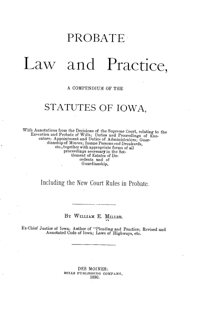 handle is hein.beal/pbtlw0001 and id is 1 raw text is: PROBATE
Law and Practice,
A COMPENDIUM OF THE
STATUTES OF IOWA,
With Annotations from the Decisions of the Supreme Court, relating to the
Execution and Probate of Wills; Duties and Proceedings of Exe-
cutors; Appointment and Duties of Administrators; Guar-
dianshipof Minors; Insane Persons and Drunkards,
etc., together with appropriate forms of all
proceedings necessaryin the Set-
tlement of Estates of De-
cedents and of
Guardianship,
Including the New Court Rules in Probate.
BY WILLIAM E. MILLER.
Ex-Chief Justice of Iowa; Author of Pleading and Practice; Revised and
Annotated Code of Iowa; Laws of Highways, etc.
DES MOINES:
MILLS PUBLISIfNG COMPANY,
1890.



