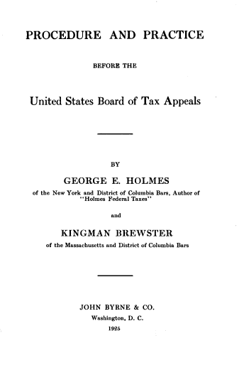 handle is hein.beal/pbustxal0001 and id is 1 raw text is: 



PROCEDURE AND PRACTICE



               BEFORE THE




 United  States Board of Tax  Appeals








                   BY

        GEORGE E. HOLMES
  of the New York and District of Columbia Bars, Author of
            Holmes Federal Taxes

                   and


        KINGMAN BREWSTER
    of the Massachusetts and District of Columbia Bars








            JOHN BYRNE  & CO.
              Washington, D. C.
                  1925


