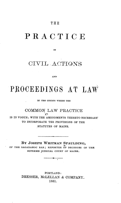 handle is hein.beal/pcapl0001 and id is 1 raw text is: THE

PRACTICE
IN

CIVIL

ACTIONS

AND

PROCEEDINGS AT LAW
IN TIE COURTS WHERE THE'
COMMON LAW PRACTICE
IS IN VOGUE; WITH THE AMENDMENTS THERETO NECESSARY
TO INCORPORATE THE PROVISIONS OF THE
STATUTES OF MAINE.
BY JOSEPH WHITMAN SPAULDING,
OF THE SAGADAHOC BAR ; REPORTER OF DECISIONS OF THE
SUPREME JUDICIAL COURT OF MAINE..
PORTLAND:
DRESSER, McLELLAN & COMPANY.
1881.


