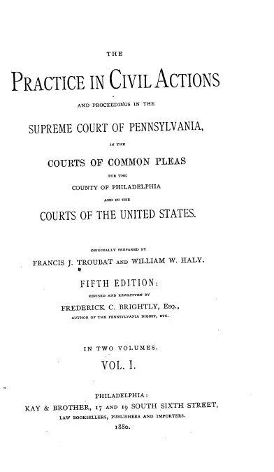 handle is hein.beal/pcapsc0001 and id is 1 raw text is: THE

PRACTICE IN CIVIL ACTIONS
AND PROCEEDINGS IN THE
SUPREME COURT OF PENNSYLVANIA,
IN THE
COURTS OF COMMON PLEAS
FOR THE

COUNTY OF PHILADELPHIA
AND IN THE
COURTS OF THE UNITED STATES.

ORIGINALLY PREPARED BY
FRANCIS J. TROUBAT AND WILLIAM W. HALY.
FIFTH EDITION:
REVISED AND REWRITTEN BY
FREDERICK C. BRIGHTLY, EsQ.,
AUTHOR OF THE PENNSYLVANIA DIGEST, ETC.
IN TWO VOLUMES.
VOL. I.
PHILADELPHIA:
KAY & BROTHER, I'7 AND 19 SOUTH SIXTH STREET,
LAW BOOKSELLERS, PUBLISHERS AND IMPORTERS.
1880.


