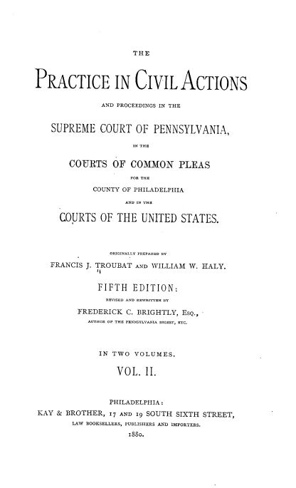 handle is hein.beal/pcapsc0002 and id is 1 raw text is: THE

PRACTICE IN CIVIL ACTIONS
AND PROCEEDINGS IN THE
SUPREME COURT OF PENNSYLVANIA,
IN THE
COURTS OF COMMON PLEAS
FOR THE

COUNTY OF PHILADELPHIA
AND IN THE
COURTS OF THE UNITED STATES.

ORIGINALLY PREPARED BY
FRANCIS J. TROUBAT AND WILLIAM W. HALY.
11
FIFTH EDITION:
REVISED AND REWRITTEN BY
FREDERICK C. BRIGHTLY, ESQ.,
AUTHOR OF THE PENNSYLVANIA DIGEST, ETC.
IN TWO VOLUMES.
VOL. II.
PHILADELPHIA:
KAY & BROTHER, I'7 AND 19 SOUTH SIXTH STREET,
LAW BOOKSELLERS, PUBLISHERS AND IMPORTERS.
1880.


