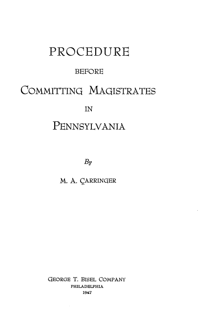 handle is hein.beal/pccemp0001 and id is 1 raw text is: 





      PROCEDURE

           BEFORE

COMMITTING MAGISTRATES

             IN

      PENNSYLVANIA



             By


  M. A. CARRINGER












GEORGE T. BISEL COMPANY
     PHILADELPHIA
       1947


