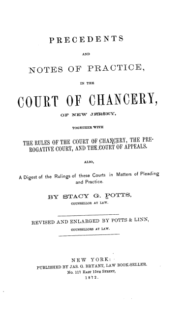 handle is hein.beal/pccnj0001 and id is 1 raw text is: PRECEDENTS
AND

NOTES

OF PRACTICE,

IN THE

COURT OF CHANCERY,
OF NEW JnnSIEY,
TOGETHER WITH
THE RULES OF THE COURT OF CHAIUJRY, THE PRE-
ROGATIVE COURT, AND THE-COURT OF APPEALS.
ALSO,
A Digest of the Rulings of these Courts in Matters of Pleading
and Practice.
BY STACY G. POTTS,
COUNSELLOR AT LAW.
REVISED AND ENLARGED BY POTTS & LINN,
COUNSELLORS AT LAW.

NEW YORK:
PUBLISHED BY JAS. G. BRYANT, LAW BOOK-SELLER.
No. 117 EAST 15TH STREET,
1872.


