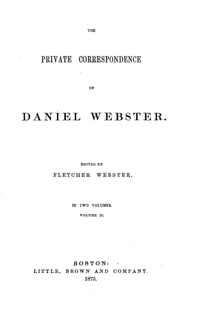 handle is hein.beal/pcddwtr0002 and id is 1 raw text is: 



THE


    PRIVATE CORRESPONDENCE









DANIEL WEBSTER.







            EDITED BY

       FLETCHER WEBSTER.


        IN rwo VOLUMES.
          VOLUME II.








        BOSTON:
LITTLE, BROWN AND COMPANY.
           1875.


