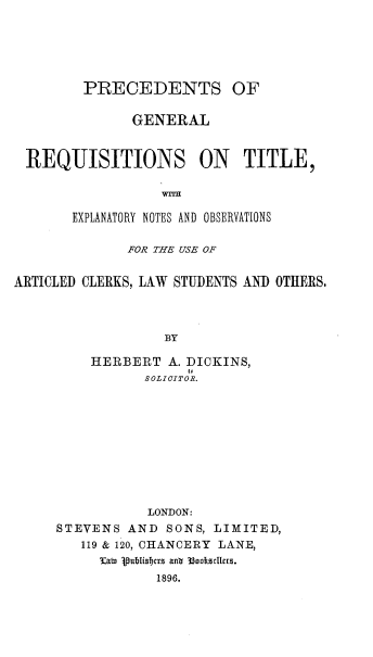 handle is hein.beal/pcdtgrlq0001 and id is 1 raw text is: PRECEDENTS OF
GENERAL
REQUISITIONS ON TITLE,
EXPLANATORY NOTES AND OBSERVATIONS
FOR THE USE OF
ARTICLED CLERKS, LAW STUDENTS AND OTHERS.
BY
HERBERT A. DICKINS,
SOLICITOR.

LONDON:
STEVENS AND SONS, LIMITED,
119 & 120, CHANCERY LANE,
Kawu jpublisicts ant 33oodollras.
1896.


