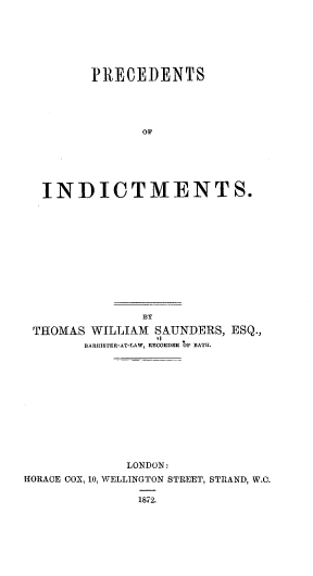 handle is hein.beal/pcdtoid0001 and id is 1 raw text is: PRECEDENTS
OF
INDICTMENTS.

BY
THOMAS WILLIAM SAUNDERS, ESQ.,
BARRISTER-AT-LAW, RECORDER OS' BATH.
LONDON:
HORACE COX, 10, WELLINGTON STREET, STRAND, W.C.
1872.


