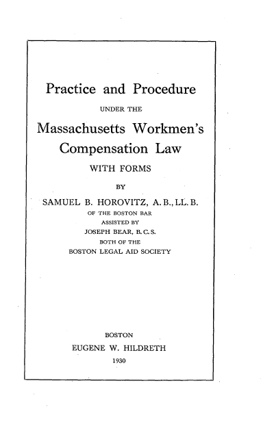 handle is hein.beal/pcdumwk0001 and id is 1 raw text is: 












  Practice  and  Procedure

           UNDER THE


Massachusetts Workmen's


    Compensation Law

         WITH  FORMS

              BY

 SAMUEL  B. HOROVITZ, A. B., LL. B.
         OF THE BOSTON BAR
            ASSISTED BY
         JOSEPH BEAR, B. C. S.
           BOTH OF THE
      BOSTON LEGAL AID SOCIETY











            BOSTON

      EUGENE W. HILDRETH


1930



