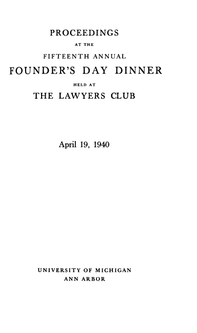 handle is hein.beal/pcfanfdd0001 and id is 1 raw text is: PROCEEDINGS
AT THE
FIFTEENTH ANNUAL
FOUNDER'S DAY DINNER

HELD AT
THE LAWYERS

CLUB

April 19, 1940
UNIVERSITY OF MICHIGAN
ANN ARBOR


