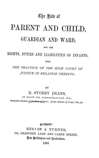 handle is hein.beal/pcgwrd0001 and id is 1 raw text is: 







  PARENT AND CHILD,


       GUARDIAN AND WARD,

                  AND THE

RIGHTS, DUTIES AND LIABILITIES OF INFANTS;

                   WITH

   THE PRACTICE OF THE HIGH. COURT OF

      JUSTICE IN RELATION THERETO.




                   BY
          R. STORRY   DEANS,
       OF GRAY'S INN, BARRISTER-AT-LAW, LL.B.,
 SometimeStudent of y , ,  (hurt: Arden Scholar of Gray's Inn,  c.








         REEVE-   &  TURNER,
    100, OHANCERY LANE AND CAREY STREET,


                 1895


