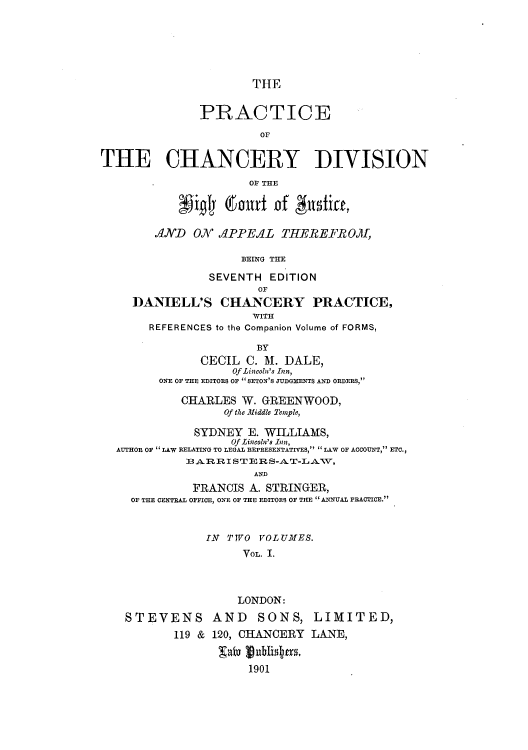 handle is hein.beal/pchdihic0001 and id is 1 raw text is: THE
PRACTICE
THE CHANCERY DIVISION
OF THE
pigly (6o1rt of India,
AND ON APPEAL THEREFROM4I,
BEING THE
SEVENTH EDITION
OF
DANIELL'S CHANCERY PRACTICE,
WITH
REFERENCES to the Companion Volume of FORMS,
BY
CECIL C. M. DALE,
Of Lincoln's Inn,
ONE OF THE EDITORS OF SETON'S JUDGMENTS AND ORDERS,
CHARLES W. GREENWOOD,
Of the Middle Temple,
SYDNEY E. WILLIAMS,
Of Lincoln's Inn,
AUTHOR OF  LAW RELATING TO LEGAL REPRESENTATIVES,  LAW OF ACCOUNT, ETC.,
33 AR RI ST ER S-AT-LATV,
AND
FRANCIS A. STRINGER,
OF THE CENTRAL OFFICE, ONE OF THE EDITORS OF THE  ANNUAL PRACTICE.
IN TTVO VOLUMES.
VoL. I.
LONDON:
STEVENS AND SONS, LIMITED,
119 & 120, CHANCERY LANE,
1901


