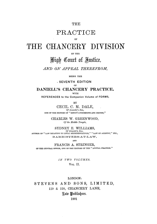 handle is hein.beal/pchdihic0002 and id is 1 raw text is: THE
PRACTICE
OF
THE CHANCERY DIVISION
OF THE
AND ON APPEAL THEREFROM,
BEING THE
-SEVENTH EDITION
OF
DANIELL'S CHANCERY PRACTICE,
WITH
REFERENCES to the Companion Volume of FORMS,
BY
CECIL C. M. DALE,
Of Lincoln's Inn,
ONE OF THE EDITORS OF SETON'S JUDGMENTS AND ORDERS,
CHARLES W. GREENWOOD,
Of the Middle Temple,
SYDNEY E. WILLIAMS,
Of Lincoln's Inn,
AUTHOR OF  LAW RELATING TO LEGAL REPRESENTATIVES,  LAW OF ACCOUNT, ETC.,
3 ARRISTERS-AT-LAV,
A.
FRANCIS A. STRINGER,
OF THE CENTRAL OFFICE, ONE OF THE EDITORS OF THE  ANNUAL PRACTICE.
IN TWO VOLUMES.
VOL. II.
LONDON:
STEVENS AND SONS, LIMITED,
119 & 120, CHANCERY LANE,
gaby hu191jtas.
1901


