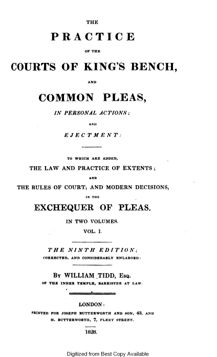 handle is hein.beal/pckbcpp0001 and id is 1 raw text is: THE
PRACTICE
OF THE
COURTS OF KING'S BENCH,
AND
COMMON PLEAS,
IN PERSONAL ACTIONS ;
AND
EJECTMENT:
TO WHICH ARE ADDED,
THE LAW AND PRACTICE OF EXTENTS;
AND
THE RULES OF COURT; AND MODERN DECISIONS,
IN THE
EXCHEQUER OF PLEAS.
IN TWO VOLUMES.
VOL. I.
THE NINTH EDITION;
CORRECTED, AND CONSIDERABLY ENLAROED:
BY WILLIAM .TIDD, EsQ.
OF THE INNER TEMPLE, BARRISTER AT LAW.
LONDON:
PRINTED FOR JOSEPH BUTTERWORTH AND SON, 43, AND
H. BUTTERWORTIH, 7, FLEET STREET.
1828.

Digitized from Best Copy Available


