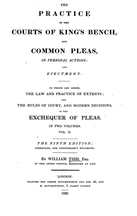 handle is hein.beal/pckbcpp0002 and id is 1 raw text is: THE

PRACTICE
OF THE
COURTS OF KING'S BENCH,
AND
COMMON PLEAS,
IN PERSONAL ACTIONS ;
AND
EJECTMENT:
TO WHICH ARE ADDED,
THE LAW AND PRACTICE OF EXTENTS ;
AND
THE RULES OF COURT, AND MODERN DECISIONS,
IN THE
EXCHEQUER OF PLEAS.
IN TWO VOLUMES.
VOL. II.
THE NINTH EDITION;
CORRECTED, AND CONSIDERABLY ENLARGED:
BY WILLIAM TIDD EsQ.
OF THE INNER TEMPLE, ARIER AT LAW.
LONDON:
PRINTED FOR JOSEPH BUTTERWORTH AND SON, 43, AND
H. BUTTERWORTH, 7, FLEET STREET.
1828.


