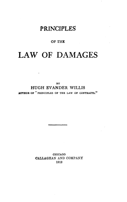 handle is hein.beal/pcldam0001 and id is 1 raw text is: 






        PRINCIPLES


            OF THE



LAW OF DAMAGES


              BY
     HUGH EVANDER WILLIS
AUTHOR OF PRINCIPLES OF THE LAW OF CONTRACTS.















             CHICAGO
      OALLAGHAN AND COMPANY
              1912


