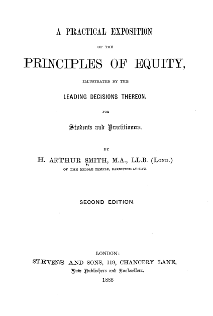 handle is hein.beal/pclesnotps0001 and id is 1 raw text is: 




         A  PRACTICAL   EXPOSITION

                    OF THE


PRINCIPLES OF EQUITY,


     ILLUSTRATED BY THE


LEADING DECISIONS THEREON.

          FOE


 tulbfuts as    inB i


           BY


H'. ARTHUR   SMITH, M.A., LL.B. (LOND.)
       OF THE MIDDLE TEMPLE, BAERISTER-AT-LAW.





           SECOND  EDITION.








                LONDON:


STEVENS


AND  SONS, 119, CHANCERY LANE,
gTalv uDrlislts ar gosarlers.
         1888


