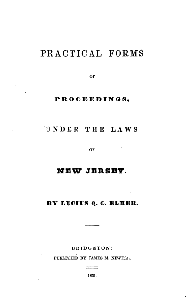 handle is hein.beal/pclfsopcgs0001 and id is 1 raw text is: PRACTICAL FORATS
OF
PROCEEDINGS,

UNDER THE LAWS
OF
NEW JERSEY.

BY LVCIUS Q. C. ELMER.
BR ID GETON:
PUBLISHED BY JAMES M. NEWELL.
1839.


