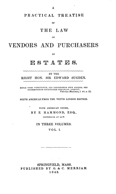 handle is hein.beal/pcltiseo0001 and id is 1 raw text is: 
A


PRACTICAL T-REATISRE

              OF

        THE LAW

              OF


VENDORS AND PURCHASERS

                      OF


           E   SA TE             .


              BY THE
 RIGHT HON.  SIR EDWARD   SUGDEN.


EONAE FIDEI VENDITOREM, NEC COMMODORUM SPETI AUGERE, NEC
    INCOMMODORUM COGNITIONEM OBSCURA RHE OPORTET.
                    Valcrius Mazimus, 1. vii. c. 11.

SIXTH AMERICAN FROM THE TENTH LONDON EDITION.


          WITH AMERICAN NOTES,
      BY E. HAMMOND, ESQ.,
            COUNSELLOR AT LAW.

        IN THREE VOLUMES.

              VOL. I.


        SPRINGFIELD, MASS.
PUBLISHED BY G. & C.   MERRIAM.
              1843.


