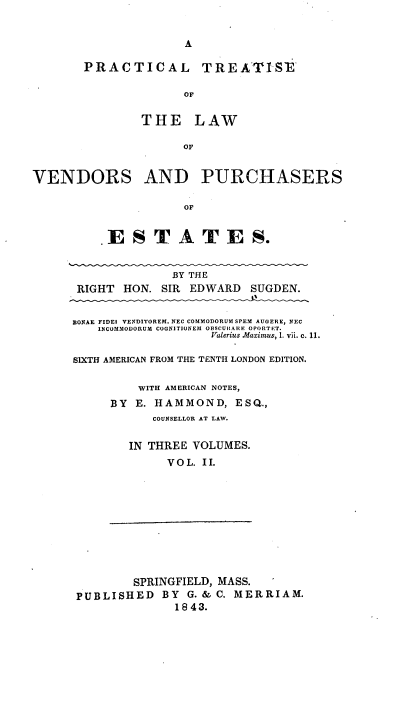 handle is hein.beal/pcltiseo0002 and id is 1 raw text is: 


                     A

       PRACTICAL        TREATISE

                     OF

               THE LAW

                     OF


VENDORS AND PURCHASERS

                     OF


         . ESTA TES.


                   BY THE
      RIGHT  HON. SIR EDWARD  SUGDEN.


      8ONAE FIDEI VENDITOREM, NEC COMMODORUM SPEM AUGERE, NEC
         INCOMMODORUM COGNITIONEM OBSCUHARE OPORTET.
                         Valerius Maximus, 1. vii. c. 11.

      SIXTH AMERICAN FROM THE TENTH LONDON EDITION.

               WITH AMERICAN NOTES,
           BY E. HAMMOND,   ESQ.,
                 COUNSELLOR AT LAW.

             IN THREE VOLUMES.
                   VOL. II.










              SPRINGFIELD, MASS.
      PUBLISHED   BY  G. & C. MERRIAM.
                    18 43.


