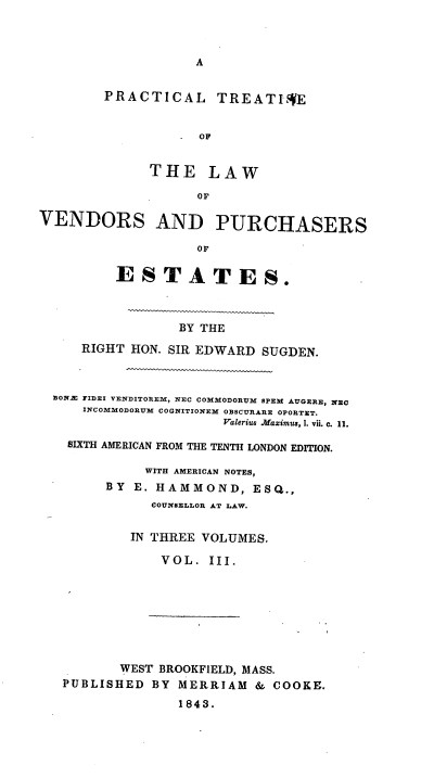 handle is hein.beal/pcltiseo0003 and id is 1 raw text is: 



A


        PRACTICAL TREATIVE


                    OF


              THE LAW

                   OF

VENDORS AND PURCHASERS

                   OF

         ESTATES.



                 BY THE
     RIGHT HON. SIR EDWARD SUGDEN.



  BON.E FIDEI VENDITOREM, NEC COMMODORUM SPEM AUGERE, NEC
     INCOMMODORUM COGNITIONEM OBSCURARE OPORTET.
                       Valerius Maximus, 1. vii. c. 11.

    SIXTH AMERICAN FROM THE TENTH LONDON EDITION.

             WITH AMERICAN NOTES,
        BY  E. HAMMOND,   ESQ.,
              COUNSELLOR AT LAW.

           IN THREE VOLUMES.

               VOL.  III.


       WEST BROOKFIELD, MASS.
PUBLISHED  BY MERRIAM   & COOKE.
              1843.


