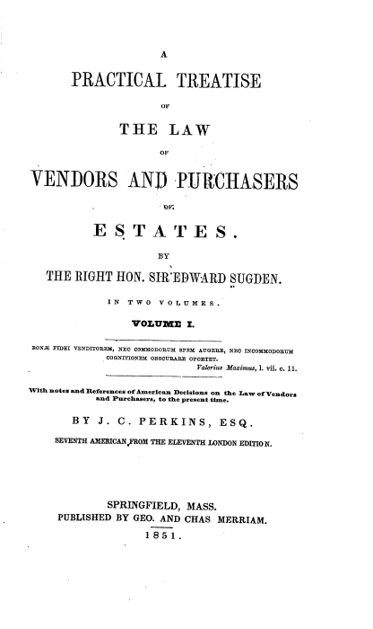 handle is hein.beal/pcltseote0001 and id is 1 raw text is: 




A


       PRACTICAL TREATISE

                      oF


               THE LAW

                      OF


VENDORS AN]D PURCHASERS


                      OF.


           ESTATES.

                     BY

   THE  RIGHT HON.  SIR EDWARD   SUGDEN.


             IN TWO  VOLUMES.

                 VOLUME   I.

 BONE FIDEI VENDITOREM, NEC COMMODORUM SPEM AUGERE, NEC INCOMMODORTUM
             COGNITIONEM OBSCURARE OPORTET.
                            Valerius Maximus, 1. vii. c. 11.

With notes and References of American Decisions on the Law of Vendors
           and Purchasers, to the present time.


       BY  J.  C. PERKINS, ESQ.

    SEVENTH AMERICANFROM THE ELEVENTH LONDON EDITIO N.






             SPRINGFIELD, MASS.
     PUBLISHED BY GEO. AND CHAS MERRIAM.

                   1851.


