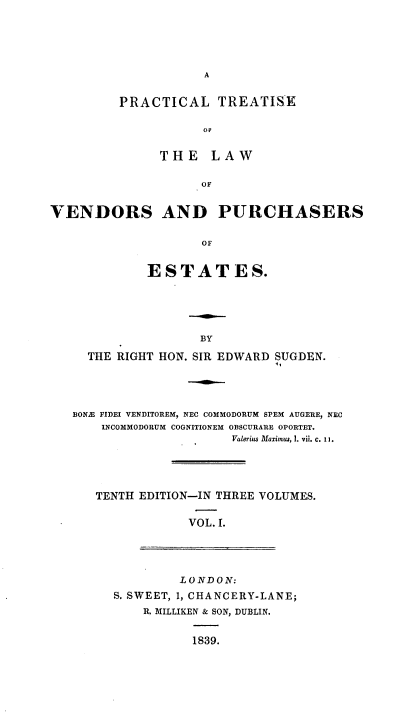 handle is hein.beal/pcltseotelw0001 and id is 1 raw text is: 






A


PRACTICAL TREATISE

           OP


     THE LAW


           OF


VENDORS AND PURCHASERS


                    OF


             ESTATES.


BY


  THE RIGHT HON. SIR EDWARD SUGDEN.





BONE FIDEI VENDITOREM, NEC COMMODORUM SPEM AUGERE, NEC
    INCOMMODORUM COGNITIONEM OBSCURARE OPORTET.
                     Valerius Maximus, I. vii. c. 11.





   TENTH EDITION-IN THREE VOLUMES.


                VOL. I.


         LONDON:
S. SWEET, 1, CHANCERY-LANE;
    R. MILLIKEN & SON, DUBLIN.


           1839.


