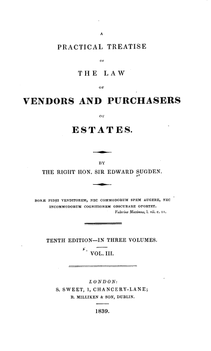 handle is hein.beal/pcltseotelw0003 and id is 1 raw text is: 





A


PRACTICAL TREATISE


           OF


      THE   LAW


           OF


VENDORS AND PURCHASERS


                    OF


             ESTATES.


                 BY

  THE RIGHT HON. SIR EDWARD SUGDEN.
                           I,





BONS FIDEI VENDITOREM, NEC COMMODORUM SPEM AUGERE, NEC
    INCOMMODORUM COGNITIONEM OBSCURARE OPORTET.
                      Valerius Maximus, 1. vii. c. Ii.





   TENTH EDITION-IN THREE VOLUMES.


               VOL. III.


         LONDON:

S. SWEET, 1, CHANCERY-LANE;
    R. MILLIKEN & SON, DUBLIN.


           1839.


