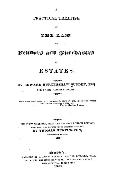 handle is hein.beal/pcltslwvnrpse0001 and id is 1 raw text is: 


Ai


PRACTICAL TREATISE



              Or


                        OF




              ESTATES.





BY  EDWARD BURTENSHAW SUGDEN, ESQ.

             ONE OF HIS MAJESTY'S COUNSEL.




 BONI FIDEI VENDITOREM, NEC COMMODORUM SPEM AUGERE, NEC INCOMMODORUM
               COGNITIONEM OBSCURARE OPORTET.
                            Valerius Aaximus, 1. vii. c. 11.








  THE FIRST AMERICAN, FROM THE SEVENTH LONDON EDITION;
         WITH NOTES AND REFERENCES TO AMERICAN DECISIONS.

         BY   THOMAS HUNTINGTON,
                   COUNSELLOR AT LAW.










  PUBLISHED BY E. AND G. MERRIAM: BOSTON, HILLIARD, GRAY,
    LITTLE AND WILKINS: NEW-YORK, COLLINS AND HANNAY:
                PHILADELPHIA, JOHN GRIGG.
                        1828.



