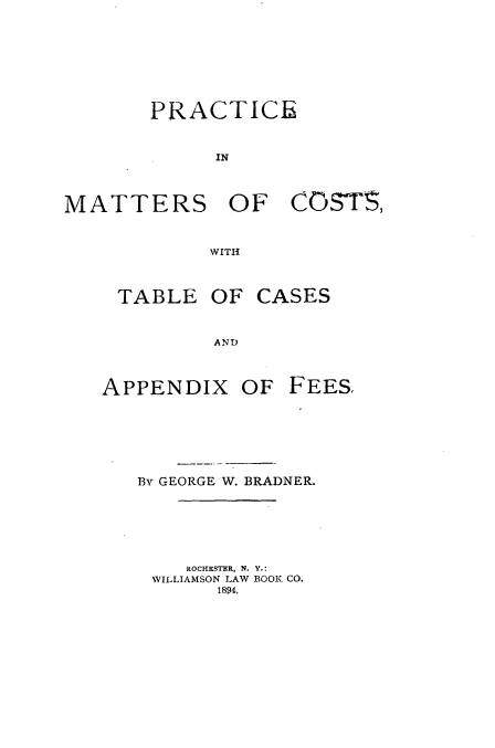 handle is hein.beal/pcmtcttc0001 and id is 1 raw text is: 








       PRACTICE


             IN



MATTERS OF CO3TS,


            WITH


TABLE OF


CASES


AND


APPENDIX OF FEES.







   By GEORGE W. BRADNER.






       ROCHESTER, N. Y,:
    WILLIAMSON LAW BOOK CO.
          1894.



