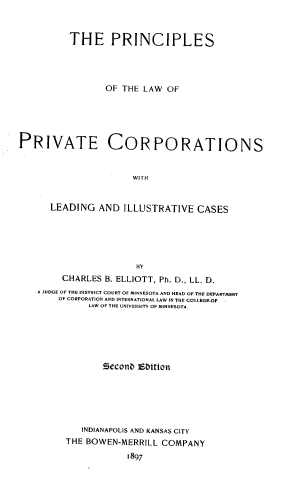 handle is hein.beal/pcplspc0001 and id is 1 raw text is: THE PRINCIPLES
OF THE LAW OF
PRIVATE CORPORATIONS
WITH
LEADING AND ILLUSTRATIVE CASES

BY
CHARLES B. ELLIOTT, Ph. D., LL. D.
A JUDGE OF THE DISTRICT COURT OF MINNESOTA AND HEAD OF THE DEPARTMENT
OF CORPORATION AND INTERNATIONAL LAW IN THE COLLEGEOF.
LAW OF THE UNIVERSITY OF MINNESOTA.
Seconb Ebttton
INDIANAPOLIS AND KANSAS CITY
THE BOWEN-MERRILL COMPANY
1897


