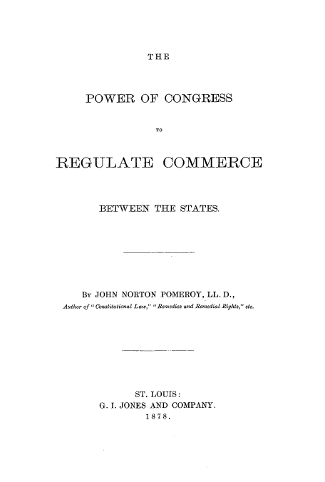 handle is hein.beal/pcrecbes0001 and id is 1 raw text is: THE

POWER OF CONGRESS
TO
REGULATE COMMERCE

BETWEEN THE STATES.
By JOHN NORTON POMEROY, LL. D.,
Author of  Constitutional Law, Remedies and Remedial Rights, etc.
ST. LOUIS:
G. I. JONES AND COMPANY.
1878.


