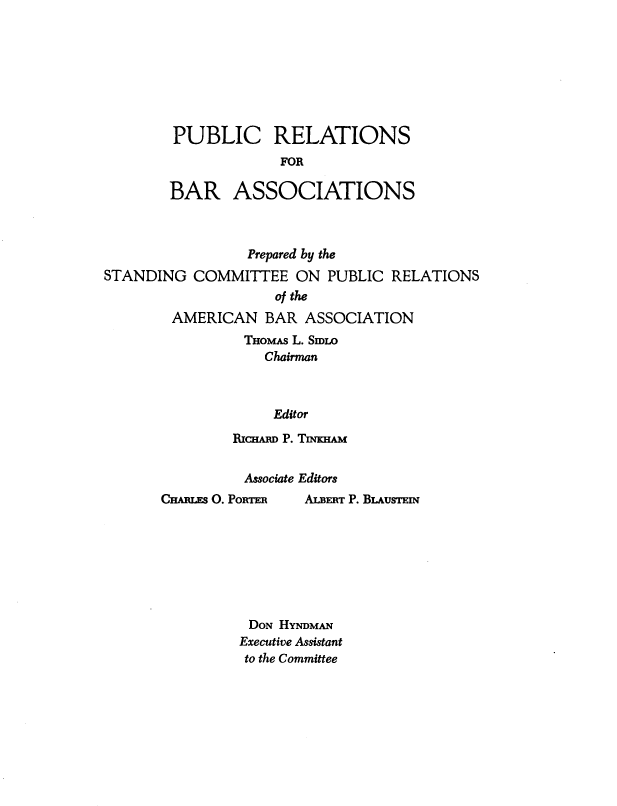 handle is hein.beal/pcrlnsf0001 and id is 1 raw text is: PUBLIC RELATIONS
FOR
BAR ASSOCIATIONS

Prepared by the
STANDING COMMITTEE ON PUBLIC RELATIONS
of the
AMERICAN BAR ASSOCIATION
THOMAS L. SmLo
Chairman
Editor
RICHARD P. TIOHAM

Associate Editors

CHARLES O. PORTER

DON HYNDMAN
Executive Assistant
to the Committee

ALBERT P. BLAusTEIN


