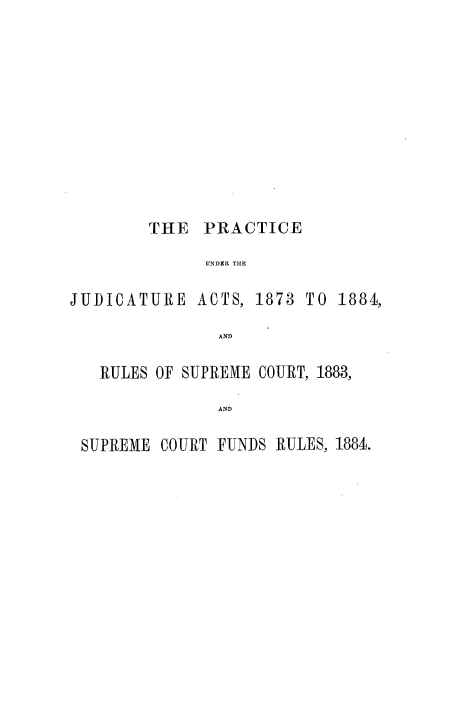 handle is hein.beal/pcscja0001 and id is 1 raw text is: 











        THE   PRACTICE

              UNDER THE

JUDICATURE   ACTS, 1873 TO  1884,

               AND

   RULES OF SUPREME COURT, 1883,

               AND

 SUPREME COURT FUNDS RULES, 1884.


