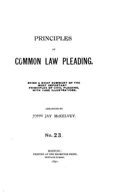 handle is hein.beal/pcsocnlwpg0001 and id is 1 raw text is: 













         PRINCIPLES



                 OF




COMMON LAW PLEADING.


BEING A BRIEF SUMMARY OF THE
     MOST IMPORTANT
 PRINCIPLES OF CIVIL PLEADING,
 WITH  CASE ILLUSTRATIONS.






        ARRANGED BY

  TJ  N JAY McKELVEY.







        No.2  3





        BOSTON :
  PRINTED AT THE BROMPTON PRINT,
        130 STATE STREET.
           1891.


