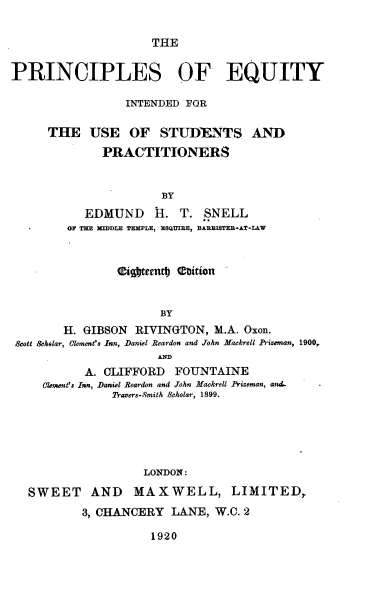 handle is hein.beal/pcsoetidfrt0001 and id is 1 raw text is: 

THE


PRINCIPLES OF EQUITY

                 INTENDED FOR

     THE USE OF STUDIJENTS AND
              PRACTITIONERS


                      BY
           EDMUND H. T. SNELL
        OF THE MIDDLE TEMPLE, ESQUIRE, BABEISTEB*AT-L&W






                      BY
        H. GIBSON  RIVINGTON, M.A. Oxon.
 Scott Gehelar, Clement's Inn, Daniel Reardon and John Mackrell Prizeman, 1900,
                      AIM
           A. CLIFFORD  FOUNTAINE
     element's Inn, Daniel Reardon and John Mackrell Prizeman, and..
               Travers-Smith Scholar, 1899.





                    LONDON:
   SWEET AND MAXWELL, LIMITED,
           3, CHANCERY  LANE, W.C. 2


1920


