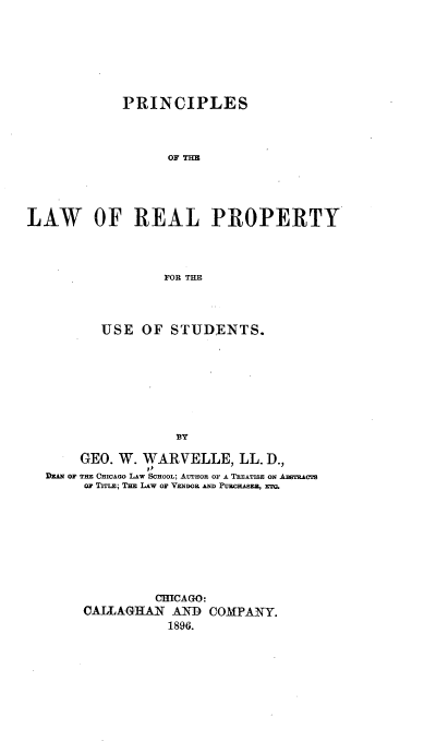 handle is hein.beal/pcsotelw0001 and id is 1 raw text is: 







            PRINCIPLES



                  OF THE




LAW OF REAL PROPERTY



                  FOR THE


       USE  OF  STUDENTS.








                 BY

    GEO. W. WARVELLE, LL.   D.,
DEAn OF THE CHICAGO LAW SCHOOL; AUTHOR OF A TREATISE ON .ASTicATs
     o TITLE; THE LAW OF VzNDwo AND PuucHAsEz, ERT.








              CHICAGO:
     CALLAGHAN  AND  COMPANY.
                1896.


