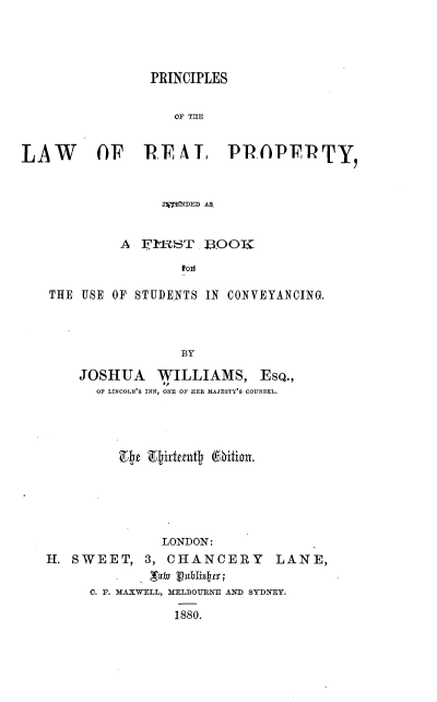 handle is hein.beal/pcsotlwrlpy0001 and id is 1 raw text is: 




               PRINCIPLES


                  OF THE


LAW      OF RTAI         PRAPERTY,


                 ATERDED A


            A IFtRST. 13OOK

                   Fol

   THE USE OF STUDENTS IN CONVEYANCING.



                   BY


JOSHUA   WILLIAMS,


EsQ.,


OF LINCOLN'S INN, ONE OF HER MAJESTY'S COUNSEL.


p  Etidenfjtj Mijt,


              LONDON:
H. SWEET,   3, CHANCERY LANE,

     C. F. MAXWELL, MELBOURNE AND SYDNEY.

               1880.


