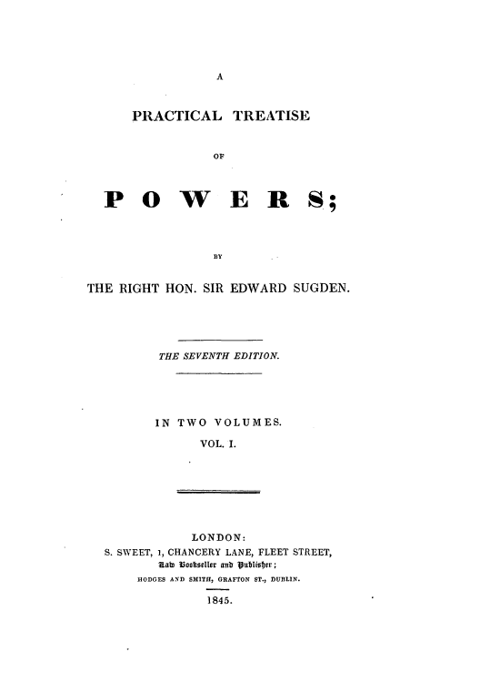 handle is hein.beal/pctitpow0001 and id is 1 raw text is: A

PRACTICAL

TREATISE

OF

P 0 W E R S;
BY
THE RIGHT HON. SIR EDWARD SUGDEN.

THE SEVENTH EDITION.
IN TWO VOLUMES.
VOL. I.

LONDON:
S. SWEET, 1, CHANCERY LANE, FLEET STREET,
kata iookseller anlt 1publister;
HODGES AND SMITH, GRAFTON ST., DUBLIN.
1845.


