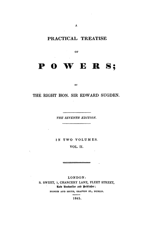 handle is hein.beal/pctitpow0002 and id is 1 raw text is: A

PRACTICAL TREATISE
OF
P 0 W E R S;
BY
THE RIGHT HON. SIR EDWARD SUGDEN.
THE SEVENTH EDITION.
IN TWO VOLUMES.
VOL. II.

LONDON:
S. SWEET, 1, CHANCERY LANE, FLEET STREET,
nat Iooltseller adr poublisber;
HODGES AND SMITH, GRAFTON ST., DUBIN.
1845.


