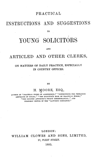 handle is hein.beal/pctlisucn0001 and id is 1 raw text is: PRACTICAL
INSTRUCTIONS AND SUGGESTIONS
TO
YOUNG SOLICITORS
AND)
ARTICLED AND OTHER CLERKS,
ON MATTERS OF DAILY PRACTICE, ESPECIALLY
IN COUNTRY OFFICES.
BY
H. MOORE, ESQ.,
AUTHOR OF PRACTICAL FORMS OF AGREEMENTS; INSTRUCTIONS FOR PREPARING
ABSTRACTS OF TITLES; THE SOLICITOR'S BOOK OF PRACTICAL FORMS;
THE COUNTRY ATTORNEY'S POCKET REMEMBRANCER; AND
FORMERLY EDITOR OF THE LAWYER'S COMPANION.

LONDON:
WILLIAM CLOWES AND SONS, LIMITED,
27, FLEET STREET.
1885.


