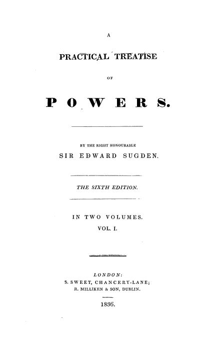 handle is hein.beal/pctlpws0001 and id is 1 raw text is: 




A


PRACTICAL   TREATISE


          OF


POWER


    BY THE RIGHT HONOURABLE

SIR EDWARD   SUGDEN.


THE SIXTH EDITION.


IN TWO VOLUMES.

     VOL. I.


      LONDON:
S. SWEET, CH1ANCERY-LANE;
  R. MILLIKEN & SON, DUBLIN.


1836.


S.


