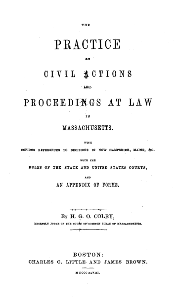 handle is hein.beal/pcvapwma0001 and id is 1 raw text is: 




TE


          PRACTICE





       CIVIL ACTIONS

                    ~4D



 PROCEEDIGS AT LAW




             MASSACHUSETTS.


                   WITH
COPIOUS REFERENCES TO DECISIONS IN NEW HAMPSHIRE, MAINE, &C.

                  WITH THE
  RULES OF THE STATE AND UNITED STATES COURTS,

                   AND

           AN APPENDIX OF FORMS.


          By H. G. 0. COLBY,
  RECENTLY IUDGE OF THE COU OF COMMON PLEAS OF MASSACHUSETTS.






             BOSTON:
CHARLES  C. LITTLE- AND JAMES BROWN.

              M DCCC XLVIII.


