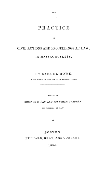 handle is hein.beal/pcvatmas0001 and id is 1 raw text is: 


THE


           PRACTICE


                  IN



CIVIL ACTIONS AND PROCEEDINGS AT LAW,


      IN MASSACHUSETTS.





      BY SAMUEL   HOWE,

   LATE JUDGE OF THE COURT OF COMMON PLEAS.





            EDITED BY

RICHiARD S. FAY AND JONATHAN CHAPMAN.

         COUNSELLORS AT LAW.








         BOSTON:

 HILLIARD, GRAY, AND COMPANY.

            1834.


