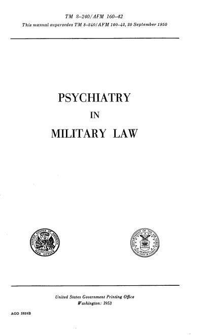 handle is hein.beal/pcymyl0001 and id is 1 raw text is: TM 8-240/AFM 160-42
This manual supersedes TM 8-240/AFM 160-42, 20 September 1950

PSYCHIATRY
IN
MILITARY LAW

OF
i.   a9
L a       a

United States Government Printing Office
Washington: 1953

AGO 3839B

,,TEB OF
FWO ,6
z
7
4 ......+
$        C.


