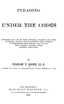 handle is hein.beal/pdgutcds0001 and id is 1 raw text is: 





           PLEADING








UNDER THE 'CODES







ADAPTED TO USE IN THE SEVERAL STATES AND TER-
   RITORIES WHICH HAVE ADOPTED THE SYSTEM
     OF REFORMED PROCEDURE, AND IN ALL
         THE COURTS WHERE THAT
            SYSTEM PREVAILS.






                  BY


       CHARLES  T. BOONE, LL B.

AUTHOR OF LAW OF CORPORATIONS, REAL PROPERTY, ETC.


        SAN FRANCISCO:
BANCROFT-WHITNEY        Co.
LAW PUBLISHERS AND LAW BOOKSELLERS.
            1887.


