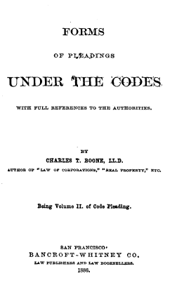 handle is hein.beal/pdgutcds0002 and id is 1 raw text is: 



              FORMS


           OF  P10AjTk NGs



UNDER THE CODES


  WITH FULL REFIRENCES TO THE AUTHORITIES.






                  By
          CHAELES T. BOONE, LL.D.
AYTHOB OP L&W OF COBPORATIONS, REAL PROPERTY, ETC.





       Being Volume II. of Code Pleading.





             SAN FRANCISCO*
     BANCROFT-WHITNEY CO.
       LAW PUBLIBHERS AND LAW BOOKBELLEBB.
                 1886.


