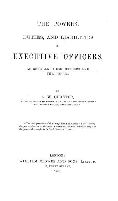 handle is hein.beal/pdleo0001 and id is 1 raw text is: THE POWERS,
DUTIES, AND LIABILITIES
OF
EXECUTIVE OFFICERS,
AS BETWEEN THESE OFFICERS AND
THE PUBLIC.
BY
A. W. CHASTE,,
OF THE UNIVERSITY OF LONDON, LL.B.; AND OF TIIE MIDDLE TEMPLE
AND WESTERN CIRCUIT, 13ARRISTEII-AT-LAW.

The real gravamen of the charge lies in the habit it has of asking
the powers that be, at the most inconvenient moment, whether they are
the powers that ought to be.-J. RUSSELL LOWELL.
LONDON:
WILLIAM CLOWES AND SONS, LI1JTLD,
27, FLEET STREET.
1886.



