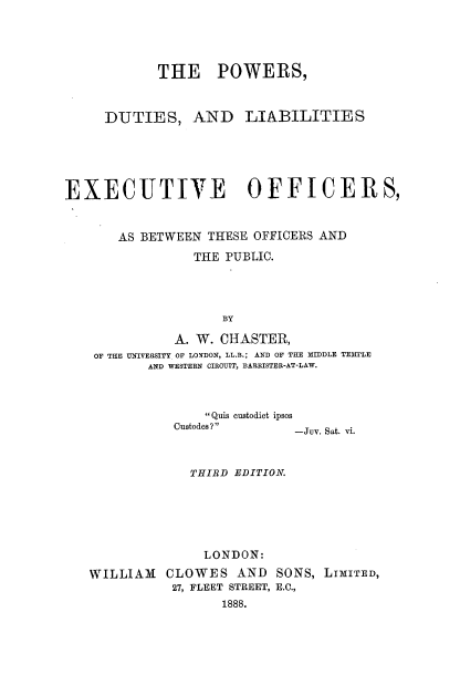 handle is hein.beal/pdleotop0001 and id is 1 raw text is: THE POWERS,

DUTIES,

AND LIABILITIES

EXECUTIVE OFFICERS,
AS BETWEEN THESE OFFICERS AND
THE PUBLIC.
BY
A. W. CHASTER,
OF THE UNIVERSITY OF LONDON, LL.B.; AND OF THE MIDDLE TE3TSLE
AND WESTERN CIRCUIT, BARRISTER-AT-LAW.

Quis custodiet ipsos
Custodes?                -Jv. Sat. vi.

THIRD EDITION.
LONDON:
WILLIAM    CLOWES AND SONS, LIMITED,
27, FLEET STREET, E.C.,
1888.


